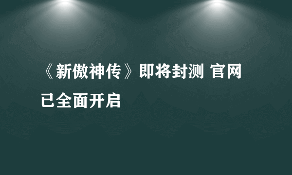 《新傲神传》即将封测 官网已全面开启