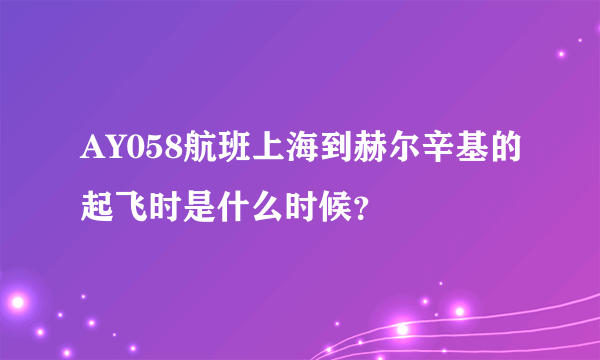 AY058航班上海到赫尔辛基的起飞时是什么时候？