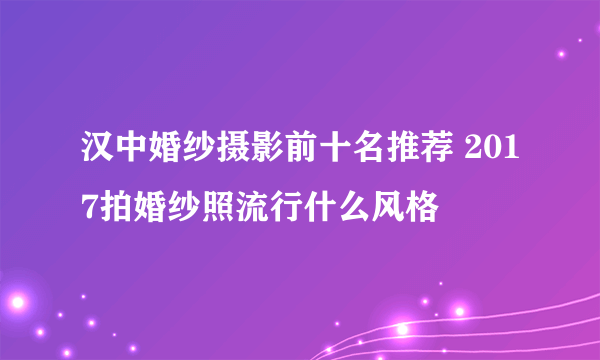 汉中婚纱摄影前十名推荐 2017拍婚纱照流行什么风格