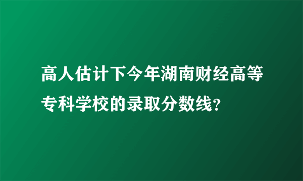 高人估计下今年湖南财经高等专科学校的录取分数线？