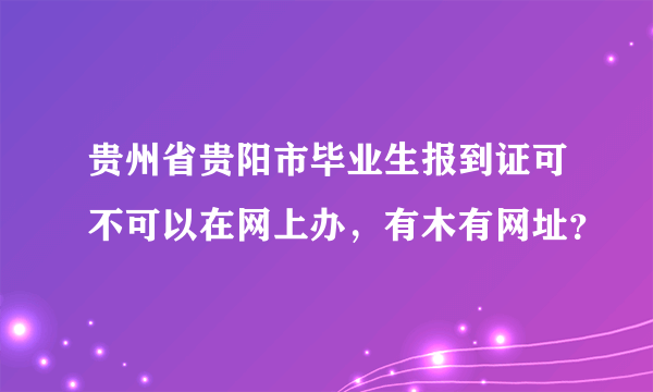 贵州省贵阳市毕业生报到证可不可以在网上办，有木有网址？