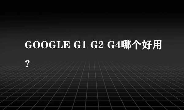 GOOGLE G1 G2 G4哪个好用？