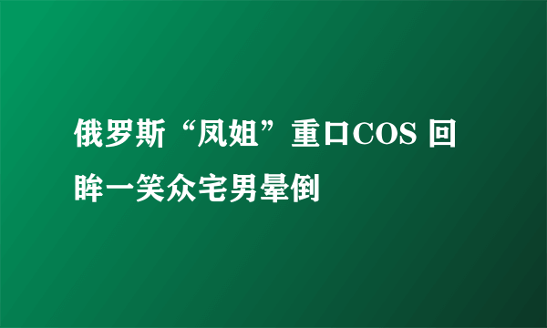 俄罗斯“凤姐”重口COS 回眸一笑众宅男晕倒