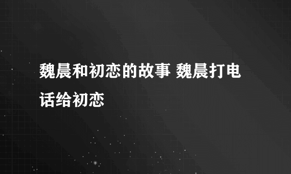 魏晨和初恋的故事 魏晨打电话给初恋