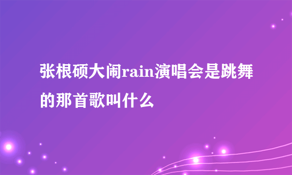 张根硕大闹rain演唱会是跳舞的那首歌叫什么