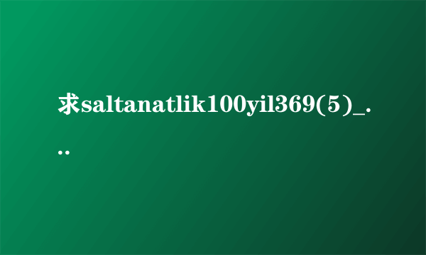 求saltanatlik100yil369(5)_2.高清完整版下载，跪谢