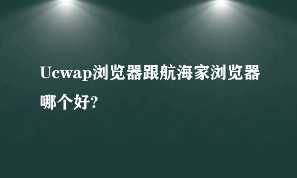 Ucwap浏览器跟航海家浏览器哪个好?