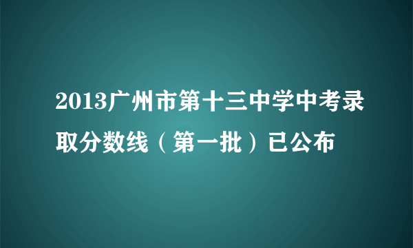 2013广州市第十三中学中考录取分数线（第一批）已公布