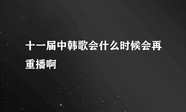 十一届中韩歌会什么时候会再重播啊