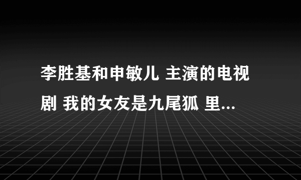 李胜基和申敏儿 主演的电视剧 我的女友是九尾狐 里面的主题曲反正就是在里面听到过的歌谁知道告诉我下全？