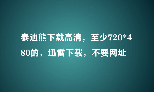 泰迪熊下载高清，至少720*480的，迅雷下载，不要网址