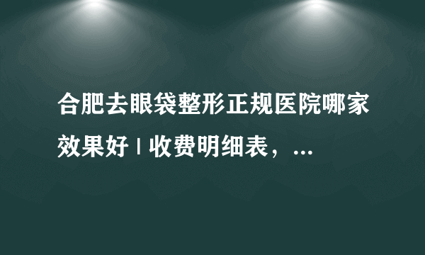 合肥去眼袋整形正规医院哪家效果好 | 收费明细表，防坑骗！_怎样去除眼袋，眼纹，黑眼圈？