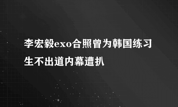 李宏毅exo合照曾为韩国练习生不出道内幕遭扒