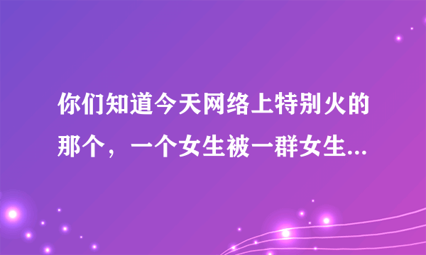 你们知道今天网络上特别火的那个，一个女生被一群女生打的那件事情吗，他们是因为什么，哪的