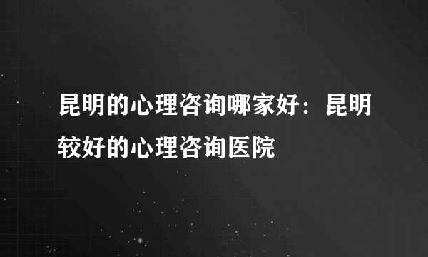 昆明的心理咨询哪家好：昆明较好的心理咨询医院