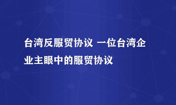 台湾反服贸协议 一位台湾企业主眼中的服贸协议