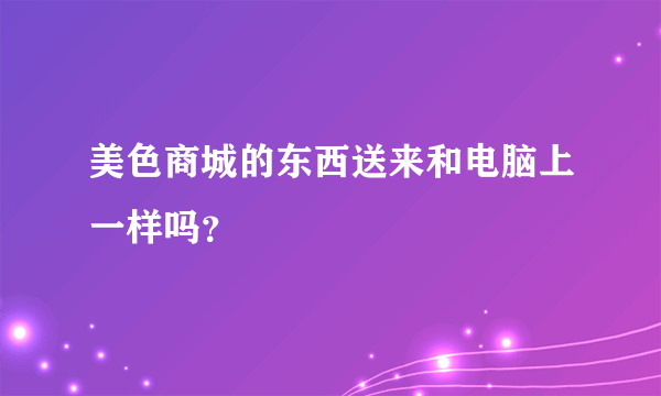 美色商城的东西送来和电脑上一样吗？