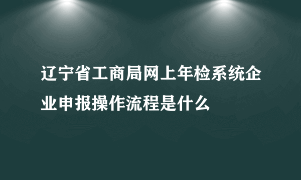 辽宁省工商局网上年检系统企业申报操作流程是什么