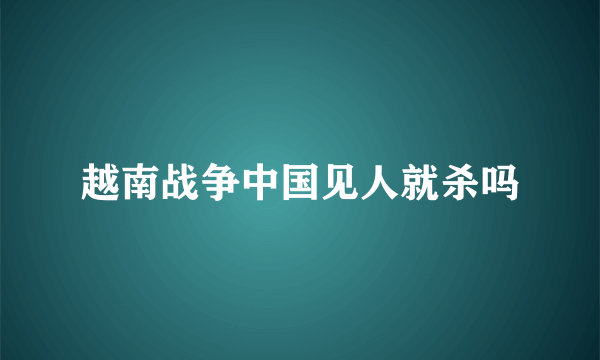 越南战争中国见人就杀吗