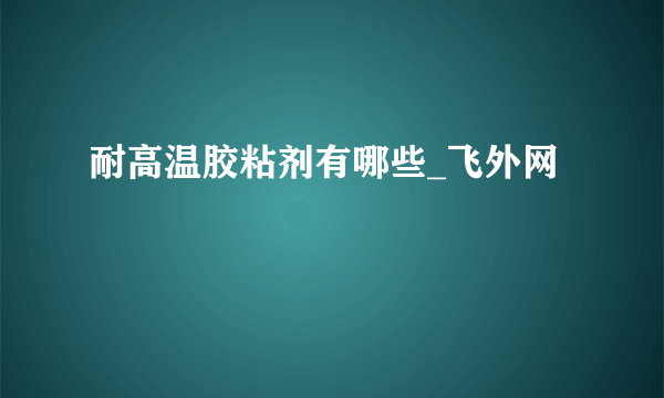 耐高温胶粘剂有哪些_飞外网