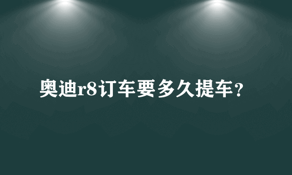 奥迪r8订车要多久提车？