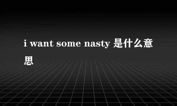 i want some nasty 是什么意思