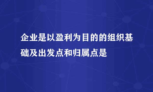 企业是以盈利为目的的组织基础及出发点和归属点是