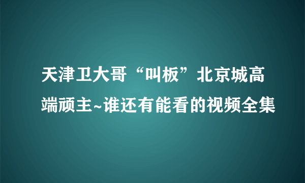 天津卫大哥“叫板”北京城高端顽主~谁还有能看的视频全集