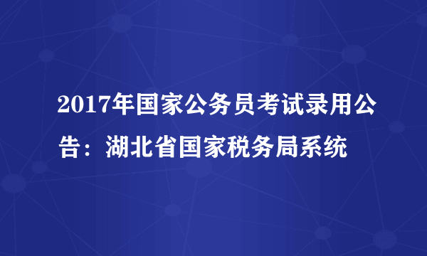 2017年国家公务员考试录用公告：湖北省国家税务局系统