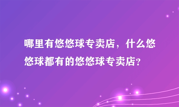 哪里有悠悠球专卖店，什么悠悠球都有的悠悠球专卖店？