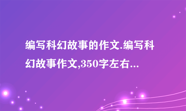 编写科幻故事的作文.编写科幻故事作文,350字左右把.不要太多描写景物的,要比较有想像力滴,