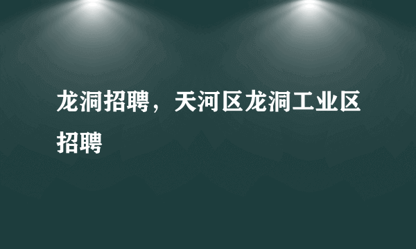 龙洞招聘，天河区龙洞工业区招聘