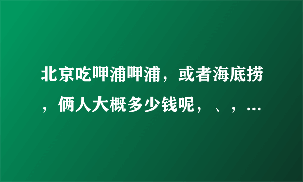 北京吃呷浦呷浦，或者海底捞，俩人大概多少钱呢，、，一男一女、，男比较能吃，、女也还行，、给个点菜清单？