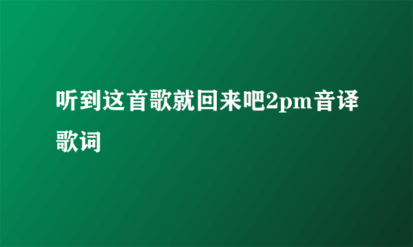 听到这首歌就回来吧2pm音译歌词