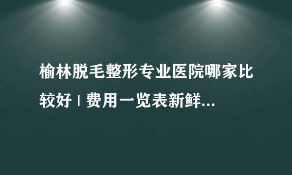 榆林脱毛整形专业医院哪家比较好 | 费用一览表新鲜出炉_怎样才能脱毛,价格咋样呢!