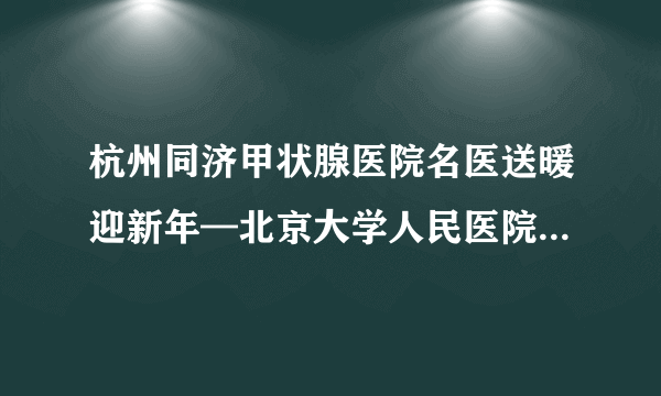 杭州同济甲状腺医院名医送暖迎新年—北京大学人民医院胡肇衡教授莅临