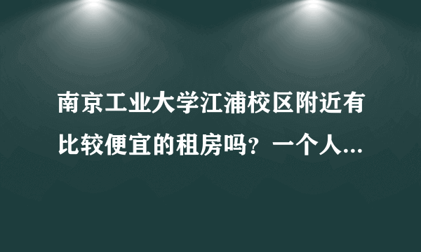 南京工业大学江浦校区附近有比较便宜的租房吗？一个人住的...