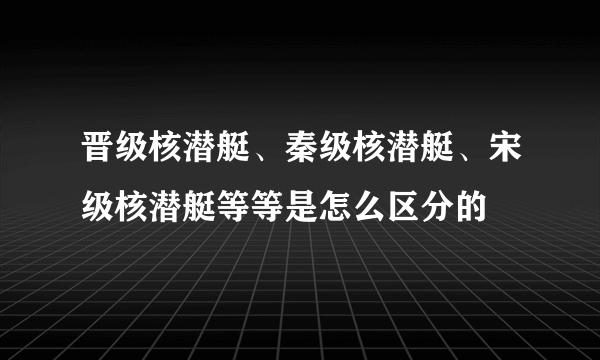 晋级核潜艇、秦级核潜艇、宋级核潜艇等等是怎么区分的