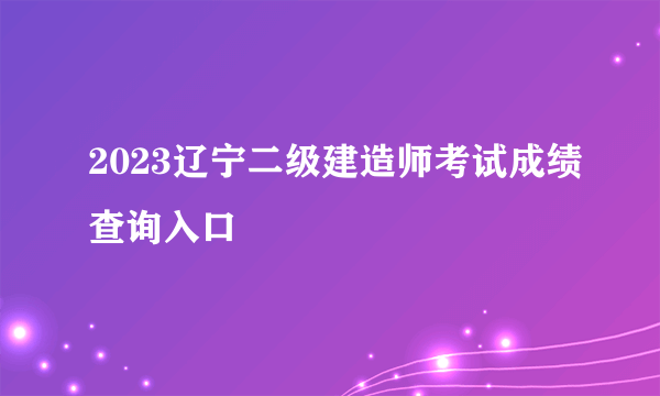 2023辽宁二级建造师考试成绩查询入口