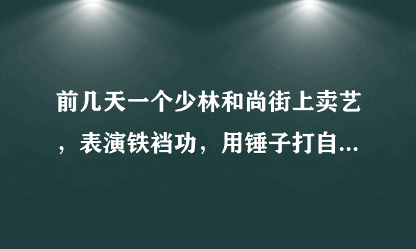 前几天一个少林和尚街上卖艺，表演铁裆功，用锤子打自己裆部，跟没事一样，我是我们班一个女同学，穿着高