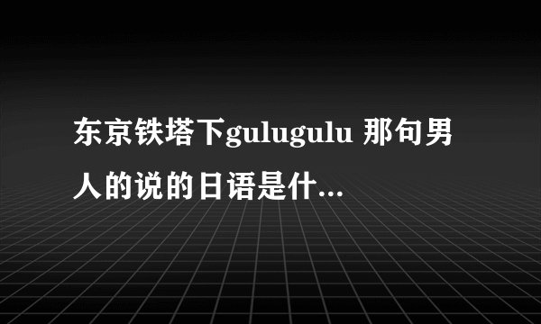 东京铁塔下gulugulu 那句男人的说的日语是什么意思？