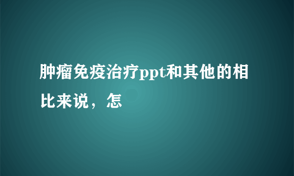 肿瘤免疫治疗ppt和其他的相比来说，怎