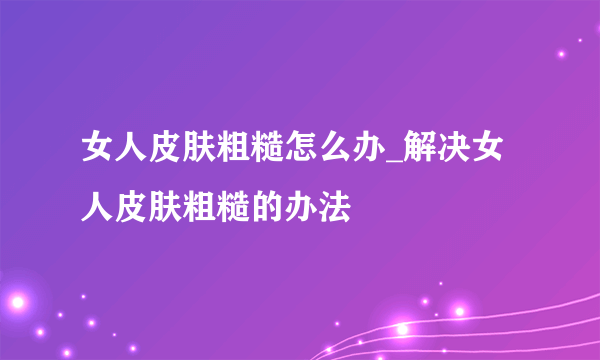 女人皮肤粗糙怎么办_解决女人皮肤粗糙的办法