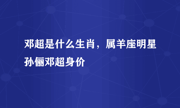 邓超是什么生肖，属羊座明星孙俪邓超身价