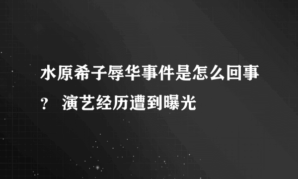 水原希子辱华事件是怎么回事？ 演艺经历遭到曝光