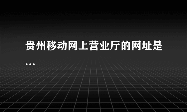 贵州移动网上营业厅的网址是…