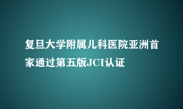 复旦大学附属儿科医院亚洲首家通过第五版JCI认证