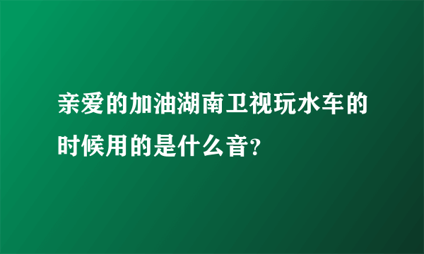 亲爱的加油湖南卫视玩水车的时候用的是什么音？