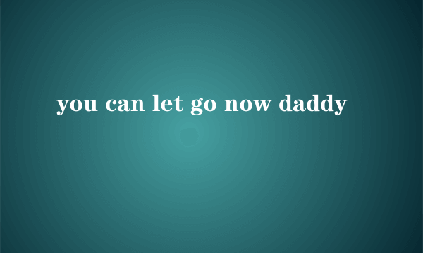 you can let go now daddy