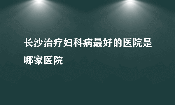 长沙治疗妇科病最好的医院是哪家医院